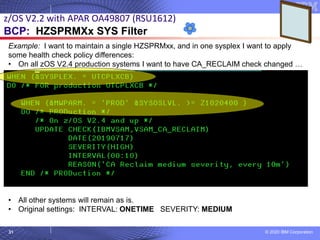 © 2020 IBM Corporation
31
z/OS V2.2 with APAR OA49807 (RSU1612)
BCP: HZSPRMXx SYS Filter
Example: I want to maintain a single HZSPRMxx, and in one sysplex I want to apply
some health check policy differences:
• On all zOS V2.4 production systems I want to have CA_RECLAIM check changed …
• All other systems will remain as is.
• Original settings: INTERVAL: ONETIME SEVERITY: MEDIUM
 