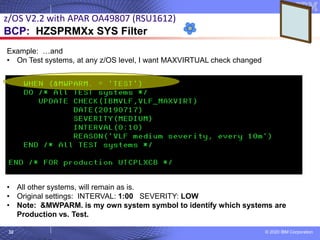 © 2020 IBM Corporation
32
z/OS V2.2 with APAR OA49807 (RSU1612)
BCP: HZSPRMXx SYS Filter
Example: …and
• On Test systems, at any z/OS level, I want MAXVIRTUAL check changed
• All other systems, will remain as is.
• Original settings: INTERVAL: 1:00 SEVERITY: LOW
• Note: &MWPARM. is my own system symbol to identify which systems are
Production vs. Test.
 