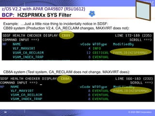 © 2020 IBM Corporation
Example: …Just a little nice thing to incidentally notice in SDSF:
CB89 system (Production V2.4, CA_RECLAIM changes, MAXVIRT does not):
CB8A system (Test system, CA_RECLAIM does not change, MAXVIRT does):
36
z/OS V2.2 with APAR OA49807 (RSU1612)
BCP: HZSPRMXx SYS Filter
 