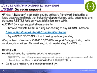 © 2020 IBM Corporation
39
•What: “Swagger” is an open-source software framework backed by a
large ecosystem of tools that helps developers design, build, document, and
consume RESTful Web services. (definition from Wiki).
•z/OSMF Swagger support allows users to:
• browse z/OSMF REST APIs by connecting to any z/OSMF instance:
https:// <hostname>:<port>/zosmf/api/explorer/
• Try z/OSMF REST API without having to do any coding
•Only subset of current z/OSMF REST APIs support Swagger today: jobs
services, data set and file services, cloud provisioning for z/OS, …
How to use:
•Additional security resource set up is necessary.
• IZUDFLT.com.ibm.ws.management.security.resource.allAu
thenticatedUsers resource in the EJBROLE class
• Go to web location, and investigate and try.
z/OS V2.2 with APAR OA49807 (January 2019)
z/OSMF Swagger support
 