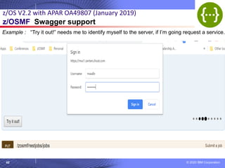© 2020 IBM Corporation
42
z/OS V2.2 with APAR OA49807 (January 2019)
z/OSMF Swagger support
Example : “Try it out!” needs me to identify myself to the server, if I’m going request a service.
 