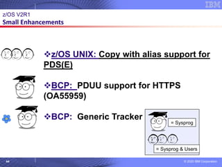 © 2020 IBM Corporation
44
© 2007 IBM Corporation
z/OS V2R1
Small Enhancements
= Sysprog
= Sysprog & Users
❖z/OS UNIX: Copy with alias support for
PDS(E)
❖BCP: PDUU support for HTTPS
(OA55959)
❖BCP: Generic Tracker
 