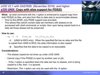 © 2020 IBM Corporation
45
z/OS V2.1 with OA57659 (November 2019) and higher:
z/OS UNIX: Copy with alias support for PDS(E)
What: cp shell command with the -I option is enhanced to support copy from
both PDS(E) to files, and also from files to data sets to accommodate aliases.
• Prior to this APAR, only PDSE support was provided.
• This allows files (which contain data set members with aliases) to be
processed with shell commands or scripts, then upon being copied back to a
data set those aliases will be preserved.
How to use:
– cp –I –X from_ds to_file_or_dir
-I (UNIX to MVS only): When the specified file has an alias and the file
is copied from UNIX to MVS, the alias information is also copied
-X Specifies that the data to be copied is an executable.
Considerations:
– The aliases copied do not show up under z/OS UNIX.
– Cannot copy if the PDS(E) is open by another user or job.
– . If the -I option is specified when the data set has no aliases, and is being
copied to a file, then –I is ignored.
– Restriction: The -I option can only be used with the -X option.
 
