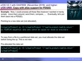 © 2020 IBM Corporation
48
z/OS V2.1 with OA57659 (November 2019) and higher:
z/OS UNIX: Copy with alias support for PDS(E)
Example: Now, I could process all those files however I wanted in handy
scripts: move them around, send them, compare, … Eventually, let’s put
them back into a PDS(E).
Pointing to a new data set (not allocated).
To copy from a file to a partitioned data set, you must allocate the data set
before doing the cp. This is not new.
Pre-allocated the data set:
 