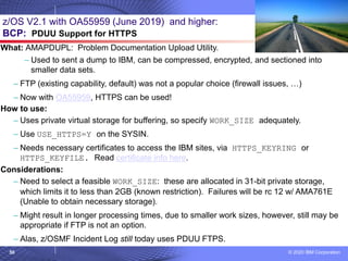 © 2020 IBM Corporation
50
z/OS V2.1 with OA55959 (June 2019) and higher:
BCP: PDUU Support for HTTPS
What: AMAPDUPL: Problem Documentation Upload Utility.
– Used to sent a dump to IBM, can be compressed, encrypted, and sectioned into
smaller data sets.
– FTP (existing capability, default) was not a popular choice (firewall issues, …)
– Now with OA55959, HTTPS can be used!
How to use:
– Uses private virtual storage for buffering, so specify WORK_SIZE adequately.
– Use USE_HTTPS=Y on the SYSIN.
– Needs necessary certificates to access the IBM sites, via HTTPS_KEYRING or
HTTPS_KEYFILE. Read certificate info here.
Considerations:
– Need to select a feasible WORK_SIZE: these are allocated in 31-bit private storage,
which limits it to less than 2GB (known restriction). Failures will be rc 12 w/ AMA761E
(Unable to obtain necessary storage).
– Might result in longer processing times, due to smaller work sizes, however, still may be
appropriate if FTP is not an option.
– Alas, z/OSMF Incident Log still today uses PDUU FTPS.
 
