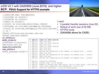 © 2020 IBM Corporation
51
z/OS V2.1 with OA55959 (June 2019) and higher:
BCP: PDUU Support for HTTPS example
//SEND2IBM EXEC PGM=AMAPDUPL
//SYSUDUMP DD SYSOUT=*
//SYSPRINT DD SYSOUT=*
//DEBUG DD SYSOUT=*
//SYSUT1 DD DISP=SHR,DSN=D10SWL1.DUMP30
//HTTPDEBG DD DISP=MOD,DSN=MWALLE.HTTPDEBG
//SYSIN DD DISP=SHR,DSN=MWALLE.FTP.PDUU.OPTIONS
// DD *
TARGET_SYS=testcase.boulder.ibm.com
TARGET_DSN=TEST.DUMP00
CC_HTTPS=03
WORK_SIZE=50
DIRECTORY=/toibm/mvs/
PMR=00000.000.000
CASE=TS123456789
USE_HTTPS=Y
HTTPS_KEYRING=*AUTH*/*
** AMA732I START 001 HTTPS SESSION
** AMA733I SEND FILE A001
** AMA732I START 002 HTTPS SESSION
** AMA733I SEND FILE A002
** AMA732I START 003 HTTPS SESSION
** AMA733I SEND FILE A003
** AMA733I SEND FILE B001
** AMA764I WAITING FOR COMPLETION OF FTP THREAD: 001 REMOTE FILE: ...F00002
** AMA733I SEND FILE B002
** AMA764I WAITING FOR COMPLETION OF FTP THREAD: 002 REMOTE FILE: ...F00003
** AMA733I SEND FILE B003
** AMA764I WAITING FOR COMPLETION OF FTP THREAD: 003 REMOTE FILE: ...F00004
…..
** AMA725I PROCESSING COMPLETED
** AMA728I ELAPSED TIME: 162.38 SECONDS
** AMA729I NUMBER OF RECORDS READ FROM SYSUT1: 380,310 TOTAL BYTES: 1,582,089,600
** AMA730I TOTAL BYTES COMPRESSED DATA TRANSMITTED = 565,547,008
** AMA731I EFFECTIVE THROUGHPUT = 9,743,100 BYTES/SECOND
I used:
• 3 parallel transfer sessions (max 20)
• Default of work size of 50 MB
• HTTPS mode
• (OA54086 allows for CASE)
 