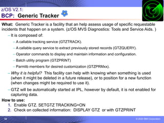 © 2020 IBM Corporation
52
z/OS V2.1:
BCP: Generic Tracker
What: Generic Tracker is a facility that an help assess usage of specific requestable
incidents that happen on a system. (z/OS MVS Diagnostics: Tools and Service Aids. )
– It is composed of:
– A callable tracking service (GTZTRACK).
– A callable query service to extract previously stored records (GTZQUERY).
– Operator commands to display and maintain information and configuration.
– Batch utility program (GTZPRINT)
– Parmlib members for desired customization (GTZPRMxx).
– Why it is helpful? This facility can help with knowing when something is used
(when it might be deleted in a future release), or to position for a new function
(when changes might be required to use it).
– GTZ will be automatically started at IPL, however by default, it is not enabled for
capturing data.
How to use:
1. Enable GTZ. SETGTZ TRACKING=ON
2. Check on collected information: DISPLAY GTZ or with GTZPRINT
 