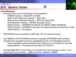 © 2020 IBM Corporation
53
z/OS V2.1:
BCP: Generic Tracker
Considerations:
• Currently, this is a list of the Generic Track exploiters
• DFSMS tracking – GDGLIMIT and EAV
• JES3 control statement tracking – JES3 JECL
• JES2 control statement tracking – JES2 and JES3 JECL
• MVS Allocation tracking – IEF348I message control
• SDSF tracking – NOPARM FALLBACK and MENU TABLE DISABLED
• TSO/E tracking – MVSSERV executed to invoke Enhanced Connectivity Facility
• VSM tracking – V=R request
• TRACKDATA can be persisted in SMF type 125, for historical review.
• Your DDDEF’d SYS1.PARMLIB contains a shipped GTZPRM00 which contains
currently know exceptions that are acceptable and are “not interesting anymore”.
• These exceptions will be excluded from tracking as to not clutter up new data
being collected. (Currently we have about 33 of them.)
• Change MEMLIMIT on the GTZ proc to control how much storage is used → how
many events you can store. 2MB is minimum, default is 200MB.
 
