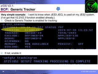 © 2020 IBM Corporation
54
z/OS V2.1:
BCP: Generic Tracker
Very simple example: I want to know when JES3 JECL is used on my JES2 system.
(I’ve got that V2.2/V2.3 function enabled already.)
1. Check is Generic Tracker is enabled for tracking:
2. If not, enable it:
 