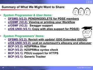 © 2020 IBM Corporation
57
© 2007 IBM Corporation
Summary of What We Might Want to Share:
• System Programmer & User Items:
• DFSMS (V2.2): PENDINGDELETE for PDSE members
• z/OSMF (V2.2): Viewing or printing your Workflow
• z/OSMF (V2.2): Swagger support
• z/OS UNIX (V2.1): Copy with alias support for PDS(E)
• System Programmers’ Items:
• DFSMS (V2.2): Revisit with update! GDG Extended (GDGE)
• z/OS UNIX (V2.2): ucat on automount’s allocany and allocuser
• BCP (V2.2): HZSPRMxx filter
• BCP (V2.2): HZSPRMxx syntax check
• BCP (V2.1): PDUU support for HTTPS
• BCP (V2.1): Generic Tracker
 