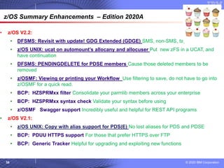 © 2020 IBM Corporation
58
© 2007 IBM Corporation
z/OS Summary Enhancements – Edition 2020A
• z/OS V2.2:
• DFSMS: Revisit with update! GDG Extended (GDGE) SMS, non-SMS, tape or DASD
• z/OS UNIX: ucat on automount’s allocany and allocuser Put new zFS in a UCAT, and
have continuation
• DFSMS: PENDINGDELETE for PDSE members Cause those deleted members to be
removed
• z/OSMF: Viewing or printing your Workflow Use filtering to save, do not have to go into
z/OSMF for a quick read.
• BCP: HZSPRMxx filter Consolidate your parmlib members across your enterprise
• BCP: HZSPRMxx syntax check Validate your syntax before using
• z/OSMF Swagger support Incredibly useful and helpful for REST API programs
• z/OS V2.1:
• z/OS UNIX: Copy with alias support for PDS(E) No lost aliases for PDS and PDSE
• BCP: PDUU HTTPS support For those that prefer HTTPS over FTP
• BCP: Generic Tracker Helpful for upgrading and exploiting new functions
 