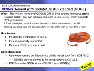© 2020 IBM Corporation
6
What: The limit on number of GDGs is 255 (1 byte catalog field GDGLIMIT):
“classic GDG”. You can indicate you want to use GDGE, which supports
999 generations.
A 2 byte catalog field name GDGLIMTE is used to hold the new maximum, 1 to 999.
Meaning, you could have one generation for every day of the year, for more than 2 years!
How to use:
1. Position for exploitation of GDGE.
2. Ensure capability is enabled.
3. Define a GDGE and use at will!
Considerations:
• Use when you are confident there will be no fall back from z/OS V2.2.
• GDGEs are not allowed to be accessed pre-z/OS V2.2.
• PDSEs can be GDGs since z/OS V2.1 (and GDGEs)
z/OS V2R2 Enhancements
DFSMS: Revisit with update! GDG Extended (GDGE)
 