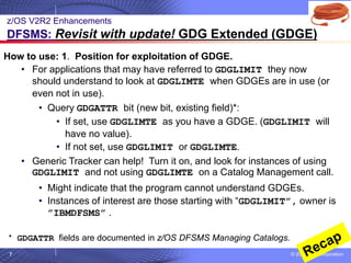 © 2020 IBM Corporation
7
How to use: 1. Position for exploitation of GDGE.
• For applications that may have referred to GDGLIMIT they now
should understand to look at GDGLIMTE when GDGEs are in use (or
even not in use).
• Query GDGATTR bit (new bit, existing field)*:
• If set, use GDGLIMTE as you have a GDGE. (GDGLIMIT will
have no value).
• If not set, use GDGLIMIT or GDGLIMTE.
• Generic Tracker can help! Turn it on, and look for instances of using
GDGLIMIT and not using GDGLIMTE on a Catalog Management call.
• Might indicate that the program cannot understand GDGEs.
• Instances of interest are those starting with “GDGLIMIT”, owner is
”IBMDFSMS” .
z/OS V2R2 Enhancements
DFSMS: Revisit with update! GDG Extended (GDGE)
* GDGATTR fields are documented in z/OS DFSMS Managing Catalogs.
 