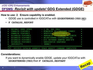 © 2020 IBM Corporation
8
How to use: 2. Ensure capability is enabled.
• GDGE use is controlled in IGGCATxx with GDGEXTENDED(YES|NO)
• F CATALOG,REPORT
Considerations:
If you want to dynamically enable GDGE, update your IGGCATxx with
GDGEXTENDED(YES)then F CATALOG,RESTART
z/OS V2R2 Enhancements
DFSMS: Revisit with update! GDG Extended (GDGE)
 