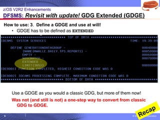 © 2020 IBM Corporation
9
How to use: 3. Define a GDGE and use at will!
• GDGE has to be defined as EXTENDED
Use a GDGE as you would a classic GDG, but more of them now!
Was not (and still is not) a one-step way to convert from classic
GDG to GDGE.
z/OS V2R2 Enhancements
DFSMS: Revisit with update! GDG Extended (GDGE)
 