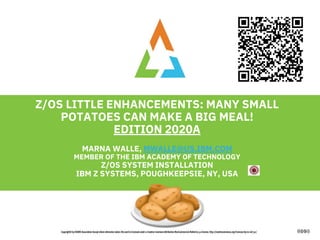 1
Z/OS LITTLE ENHANCEMENTS: MANY SMALL
POTATOES CAN MAKE A BIG MEAL!
EDITION 2020A
MARNA WALLE, MWALLE@US.IBM.COM
MEMBER OF THE IBM ACADEMY OF TECHNOLOGY
Z/OS SYSTEM INSTALLATION
IBM Z SYSTEMS, POUGHKEEPSIE, NY, USA
 
