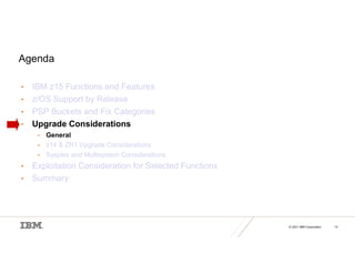 © 2021 IBM Corporation 13
Agenda
• IBM z15 Functions and Features
• z/OS Support by Release
• PSP Buckets and Fix Categories
• Upgrade Considerations
• General
• z14 & ZR1 Upgrade Considerations
• Sysplex and Multisystem Considerations
• Exploitation Consideration for Selected Functions
• Summary
 