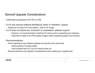 © 2021 IBM Corporation 14
General Upgrade Considerations
 z/OS does not require a z15 T01 or T02
 A z15 only requires software identified as “base” or “toleration” support
 Install prior to using z15 in the sysplex: z/OS or CF image.
 A z15 does not require any “functional” or “exploitation” software support
 However, it is recommended to install all z15 service prior to upgrading your hardware
 Required to install on all z/OS sysplex images, before exploiting sysplex new functions.
 Recommendations:
• Avoid migrating to new software releases and servers at the same time
– Keep quantity of change smaller
– Less-complex back out, if you do need to back out
• Review restrictions and migration considerations when creating your upgrade plan
 