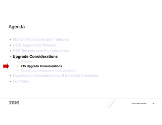 © 2021 IBM Corporation 16
Agenda
 IBM z15 Functions and Features
 z/OS Support by Release
 PSP Buckets and Fix Categories
 Upgrade Considerations
• General
• z15 Upgrade Considerations
• Sysplex and Multisystem Considerations
 Exploitation Considerations of Selected Functions
 Summary
 