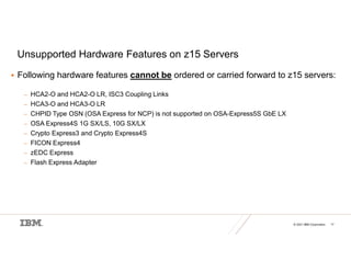 © 2021 IBM Corporation 17
Unsupported Hardware Features on z15 Servers
 Following hardware features cannot be ordered or carried forward to z15 servers:
– HCA2-O and HCA2-O LR, ISC3 Coupling Links
– HCA3-O and HCA3-O LR
– CHPID Type OSN (OSA Express for NCP) is not supported on OSA-Express5S GbE LX
– OSA Express4S 1G SX/LS, 10G SX/LX
– Crypto Express3 and Crypto Express4S
– FICON Express4
– zEDC Express
– Flash Express Adapter
 