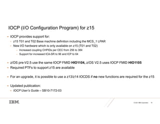 © 2021 IBM Corporation 19
IOCP (I/O Configuration Program) for z15
 IOCP provides support for:
• z15 T01 and T02 Base machine definition including the MCS_1 LPAR
• New I/O hardware which is only available on z15 (T01 and T02)
– Increased coupling CHPIDs per CEC from 256 to 384
– Support for increased ICA-SR to 96 and ICP to 64
 z/OS pre-V2.5 use the same IOCP FMID HIO1104, z/OS V2.5 uses IOCP FMID HIO1105
 Required PTFs to support z15 are available
 For an upgrade, it is possible to use a z13/z14 IOCDS if no new functions are required for the z15
 Updated publication:
 IOCP User’s Guide – SB10-7172-03
 