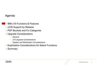 © 2021 IBM Corporation 2
Agenda
 IBM z15 Functions & Features
 z/OS Support by Release
 PSP Buckets and Fix Categories
 Upgrade Considerations
• General
• z15 Upgrade Considerations
• Sysplex and Multisystem Considerations
 Exploitation Considerations for Select Functions
 Summary
 