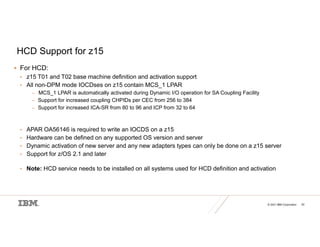 © 2021 IBM Corporation 20
HCD Support for z15
 For HCD:
• z15 T01 and T02 base machine definition and activation support
• All non-DPM mode IOCDses on z15 contain MCS_1 LPAR
– MCS_1 LPAR is automatically activated during Dynamic I/O operation for SA Coupling Facility
– Support for increased coupling CHPIDs per CEC from 256 to 384
– Support for increased ICA-SR from 80 to 96 and ICP from 32 to 64
• APAR OA56146 is required to write an IOCDS on a z15
• Hardware can be defined on any supported OS version and server
• Dynamic activation of new server and any new adapters types can only be done on a z15 server
• Support for z/OS 2.1 and later
• Note: HCD service needs to be installed on all systems used for HCD definition and activation
 