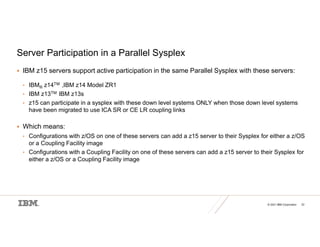 © 2021 IBM Corporation 22
Server Participation in a Parallel Sysplex
 IBM z15 servers support active participation in the same Parallel Sysplex with these servers:
• IBM® z14TM ,IBM z14 Model ZR1
• IBM z13TM IBM z13s
• z15 can participate in a sysplex with these down level systems ONLY when those down level systems
have been migrated to use ICA SR or CE LR coupling links
 Which means:
• Configurations with z/OS on one of these servers can add a z15 server to their Sysplex for either a z/OS
or a Coupling Facility image
• Configurations with a Coupling Facility on one of these servers can add a z15 server to their Sysplex for
either a z/OS or a Coupling Facility image
 