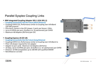 © 2021 IBM Corporation 24
Parallel Sysplex Coupling Links
 IBM Integrated Coupling Adapter SR1.1 (ICA SR1.1)
• Coupling Connectivity into the Future (Short Distance)
• Coupling CHPID CS5, Performance similar to Coupling over InfiniBand
12X IFB3 protocol
• PCIe Gen3, Fanout in the CPC drawer, 2-ports per fanout, 150m;
• Up to 4 CHPIDs per port, 8 buffers (i.e. 8 subchannels) per CHPID
• Maximum 48 Adapters (96 Ports) per CEC
 Coupling Express LR (CE LR)
• Coupling Connectivity into the Future (Long Distance)
• Coupling CHPID CL5, Performance similar to Coupling over InfiniBand 1x
• PCIe+ I/O drawer required for CL5 adapter
• Adapter (2-port card): Maximum 32 Adapters (64 Ports)
• 10 Gbps, Up to 4 CHPIDs per port, 32 buffers (i.e. 32 subchannels) per CHPID
• Distance: 10 KM Unrepeated; up to 100 KM with qualified DWDM
• Retrofitted on z13 GA2
 