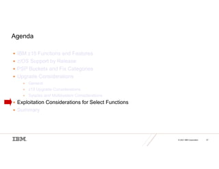 © 2021 IBM Corporation 27
Agenda
 IBM z15 Functions and Features
 z/OS Support by Release
 PSP Buckets and Fix Categories
 Upgrade Considerations
• General
• z15 Upgrade Considerations
• Sysplex and Multisystem Considerations
 Exploitation Considerations for Select Functions
 Summary
 