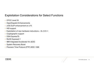 © 2021 IBM Corporation 28
Exploitation Considerations for Select Functions
 CFCC Level 24
 HiperDispatch Enhancements
 z/OS SLIP enhancement on z15
 HIS support
 Exploitation of new hardware instructions – XL C/C++
 Cryptographic support
 OSA Express7S
 RoCE Express2.1
 IBM Integrated Accelerator for zEDC
 System Recovery Boost
 Precision Time Protocol (PTP) IEEE 1588
 