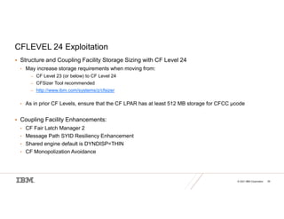 © 2021 IBM Corporation 29
CFLEVEL 24 Exploitation
 Structure and Coupling Facility Storage Sizing with CF Level 24
• May increase storage requirements when moving from:
– CF Level 23 (or below) to CF Level 24
– CFSizer Tool recommended
– http://www.ibm.com/systems/z/cfsizer
• As in prior CF Levels, ensure that the CF LPAR has at least 512 MB storage for CFCC µcode
 Coupling Facility Enhancements:
• CF Fair Latch Manager 2
• Message Path SYID Resiliency Enhancement
• Shared engine default is DYNDISP=THIN
• CF Monopolization Avoidance
 