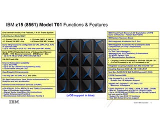 © 2021 IBM Corporation 3
IBM z15 (8561) Model T01 Functions & Features
(z/OS support in blue)
One hardware model, Five Features, 1-4 19” Frame System
z/Architecture Mode ONLY
•L1 Private 128K i & 28K d -L2 Private 2MB i & 2MB d
•L3 Shared 256 MB / chip -L4 Shared 956 MB / drawer
Up to 190 processors configurable as CPs, zIIPs, IFLs, ICFs
or optional SAPs
• Up to 190-way on z/OS V2.1 and later (non-SMT mode)
Up to 40 TB of Redundant Array of Independent Memory
(RAIM) – 1TB Memory Increment – 8TB/Drawer - Max
• Up to 16 TB per z/OS LPAR with z/OS V2.5
256 GB Fixed HSA
Channel Subsystem scalability
• Up to 85 LPARs
• Up to six (6) Channel Sub Systems (CSSs)
• 4 Subchannel Sets per CSS
HiperDispatch Enhancements
Two-way SMT for zIIPs, IFLs, and SAPs
30+ New instructions: Java, Vector enhancements for
Analytics and sort acceleration
Hardware Instrumentation Services (CPUMF)
z/OS V2R4 XL C/C++ ARCH(13) and TUNE(13) exploitation:
• New z15 hardware instructions
• Aligned Vector Load/Store Hint instructions
• Vector Enhancement Facility 2
• Miscellaneous-Instruction-Extension Facility 3
IBM Virtual Flash Memory & CF Exploitation of VFM
Up to 12 Features – Feature Size=0.5TB
IBM System Recovery Boost
IBM Integrated Accelerator for Z Sort
IBM Integrated Accelerator for z Enterprise Data
Compression (on-Chip Compression)
CF Level 24
•CF Fair Latch Manager 2
•Message Path SYID Resiliency Enhancement
•DYNDISP Default THIN
•CF Monopolization Avoidance
• Coupling CHPIDs increased to 384 from 256 per CEC
• ICA SR increased to 96; ICP increased to 64
Integrated Coupling Adapter (ICA-SR) links NB + CF
Coupling Express (CX3) LR, NB + CE LR CF
Next Gen RoCE 25/10 GbE RoCE-Express2.1 (CX4)
FICON Express16SA
OSA Express7S (1,10,25 GbE)
• Greater than 16 Adapters support
zHyperLink® Express1.1 (FC 0451) / CF
• Maximum 16 Adapters
Crypto Express7S (FC 0899 - 1 HSM, FC 0898 - 2 HSM)
• Max 60, Combination of (CEX7S. CEX6S,CEX5S)
• Up to 16 (CEX6S and CEX5S) can be Carried Forward
but rest must be CEX7
• Support for new CCA 7.1 functions
• New ECC Edward Curves support
 