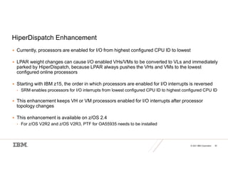 © 2021 IBM Corporation 30
HiperDispatch Enhancement
 Currently, processors are enabled for I/O from highest configured CPU ID to lowest
 LPAR weight changes can cause I/O enabled VHs/VMs to be converted to VLs and immediately
parked by HiperDispatch, because LPAR always pushes the VHs and VMs to the lowest
configured online processors
 Starting with IBM z15, the order in which processors are enabled for I/O interrupts is reversed
• SRM enables processors for I/O interrupts from lowest configured CPU ID to highest configured CPU ID
 This enhancement keeps VH or VM processors enabled for I/O interrupts after processor
topology changes
 This enhancement is available on z/OS 2.4
• For z/OS V2R2 and z/OS V2R3, PTF for OA55935 needs to be installed
 