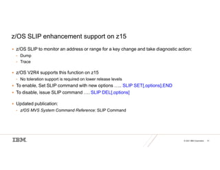 © 2021 IBM Corporation 31
z/OS SLIP enhancement support on z15
 z/OS SLIP to monitor an address or range for a key change and take diagnostic action:
• Dump
• Trace
 z/OS V2R4 supports this function on z15
• No toleration support is required on lower release levels
 To enable, Set SLIP command with new options ….. SLIP SET[,options],END
 To disable, issue SLIP command …. SLIP DEL[,options]
 Updated publication:
• z/OS MVS System Command Reference: SLIP Command
 