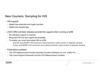 © 2021 IBM Corporation 32
New Counters, Sampling for HIS
 HIS support:
 Added new extended and crypto counters
 Added new sample type
 z/OS V2R2 and later releases provide this support when running on z15
• No toleration support is required
• Required PTFs for this support are available
• To enable, you must have setup HIS on z/OS
– Start HIS, issue MODIFY HIS command to collect extended or crypto counters or diagnostic sampling
– To stop, issue MODIFY HIS command to stop collecting extended, crypto counters or diagnostic sampling
 Publications updated:
• The CPU-Measurement Facility Extended Counters Definition for z10, z196/z114 …….
• The Load-Program-Parameter and the CPU-Measurement Facilities
 