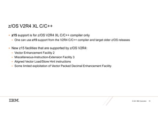 © 2021 IBM Corporation 33
z/OS V2R4 XL C/C++
 z15 support is for z/OS V2R4 XL C/C++ compiler only
 One can use z15 support from the V2R4 C/C++ compiler and target older z/OS releases
 New z15 facilities that are supported by z/OS V2R4:
 Vector Enhancement Facility 2
 Miscellaneous-Instruction-Extension Facility 3
 Aligned Vector Load/Store Hint instructions
 Some limited exploitation of Vector Packed Decimal Enhancement Facility
 
