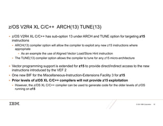 © 2021 IBM Corporation 34
z/OS V2R4 XL C/C++ ARCH(13) TUNE(13)
 z/OS V2R4 XL C/C++ has sub-option 13 under ARCH and TUNE option for targeting z15
instructions
 ARCH(13) compiler option will allow the compiler to exploit any new z15 instructions where
appropriate
 As an example the use of Aligned Vector Load/Store Hint instruction
 The TUNE(13) compiler option allows the compiler to tune for any z15 micro-architecture
 Vector programming support is extended for z15 to provide direct/indirect access to the new
instructions introduced by the VEF 2
 One new BIF for the Miscellaneous-Instruction-Extensions Facility 3 for z15
 Prior levels of z/OS XL C/C++ compilers will not provide z15 exploitation
 However, the z/OS XL C/C++ compiler can be used to generate code for the older levels of z/OS
running on z15
 