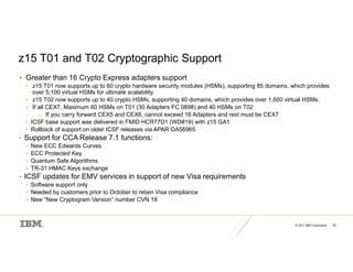 © 2021 IBM Corporation 35
z15 T01 and T02 Cryptographic Support
 Greater than 16 Crypto Express adapters support
• z15 T01 now supports up to 60 crypto hardware security modules (HSMs), supporting 85 domains, which provides
over 5,100 virtual HSMs for ultimate scalability.
• z15 T02 now supports up to 40 crypto HSMs, supporting 40 domains, which provides over 1,600 virtual HSMs.
• If all CEX7, Maximum 60 HSMs on T01 (30 Adapters FC 0898) and 40 HSMs on T02
– If you carry forward CEX5 and CEX6, cannot exceed 16 Adapters and rest must be CEX7
• ICSF base support was delivered in FMID HCR77D1 (WD#19) with z15 GA1
• Rollback of support on older ICSF releases via APAR OA56965
• Support for CCA Release 7.1 functions:
• New ECC Edwards Curves
• ECC Protected Key
• Quantum Safe Algorithms
• TR-31 HMAC Keys exchange
• ICSF updates for EMV services in support of new Visa requirements
• Software support only
• Needed by customers prior to October to retain Visa compliance
• New “New Cryptogram Version” number CVN 18
 
