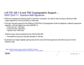 © 2021 IBM Corporation 36
z15 T01 GA 1.5 and T02 Cryptographic Support …
CEX7 CCA 7.1: Quantum-Safe Signatures
 With the increased processing power of quantum computers, we need to start moving to Quantum Safe
crypto algorithms if we are to keep our data safe
 This item will add support for the Dilithium CRYSTALS (Cryptographic Suite for Algebraic Latttices) signatures
algorithm with the largest key sizes (MODE=3)
– Public Key size: 1760 bytes
– Private Key Size: 3856 bytes
– Signature Size: 3366 bytes
• Dilithium keys will be protected by the 256-bit AES MK
• The Dilithium key has a security strength of 128 bits
 Customers can begin digitally signing documents now and those signatures will still be secure into the
Quantum age
Note: Dilithium Support previously added to the PKCS#11 interface
Support for storing Dilithium keys in the PKDS will be in a future release
 