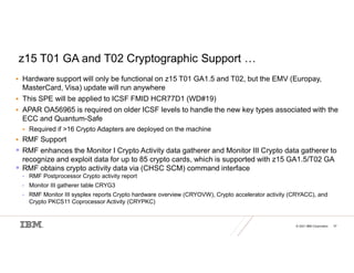 © 2021 IBM Corporation 37
z15 T01 GA and T02 Cryptographic Support …
 Hardware support will only be functional on z15 T01 GA1.5 and T02, but the EMV (Europay,
MasterCard, Visa) update will run anywhere
 This SPE will be applied to ICSF FMID HCR77D1 (WD#19)
 APAR OA56965 is required on older ICSF levels to handle the new key types associated with the
ECC and Quantum-Safe
 Required if >16 Crypto Adapters are deployed on the machine
 RMF Support
 RMF enhances the Monitor I Crypto Activity data gatherer and Monitor III Crypto data gatherer to
recognize and exploit data for up to 85 crypto cards, which is supported with z15 GA1.5/T02 GA
 RMF obtains crypto activity data via (CHSC SCM) command interface
• RMF Postprocessor Crypto activity report
• Monitor III gatherer table CRYG3
• RMF Monitor III sysplex reports Crypto hardware overview (CRYOVW), Crypto accelerator activity (CRYACC), and
Crypto PKCS11 Coprocessor Activity (CRYPKC)
 