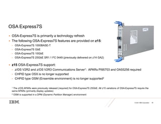 © 2021 IBM Corporation 39
OSA Express7S
 OSA-Express7S is primarily a technology refresh
 The following OSA-Express7S features are provided on z15:
• OSA-Express7S 1000BASE-T
• OSA-Express7S GbE
• OSA-Express7S 10GbE
• OSA-Express7S 25GbE SR1.1 FC 0449 (previously delivered on z14 GA2)
 z15 OSA-Express7S support:
• z/OS V2R2 and z/OS V2R3 Communications Server1: APARs PI95703 and OA55256 required
• CHPID type OSX is no longer supported
• CHPID type OSM (Ensemble environment) is no longer supported2
1 The z/OS APARs were previously released (required) for OSA-Express7S 25GbE. All z15 variations of OSA-Express7S require the
same APARs (primarily display updates)
2 OSM is supported in a DPM (Dynamic Partition Manager) environment
 
