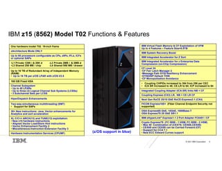 © 2021 IBM Corporation 4
IBM z15 (8562) Model T02 Functions & Features
(z/OS support in blue)
IBM Virtual Flash Memory & CF Exploitation of VFM
Up to 4 Features – Feature Size=0.5TB
IBM System Recovery Boost
IBM Integrated Accelerator for Z Sort
IBM Integrated Accelerator for z Enterprise Data
Compression (on-Chip Compression)
CF Level 24
•CF Fair Latch Manager 2
•Message Path SYID Resiliency Enhancement
•DYNDISP Default THIN
•CF Monopolization Avoidance
• Coupling CHPIDs increased to 384 from 256 per CEC
• ICA SR increased to 48; CE-LR to 64; ICP increased to 64
Integrated Coupling Adapter (ICA-SR) links NB + CF
Coupling Express (CX3) LR, NB + CE LR CF
Next Gen RoCE 25/10 GbE RoCE-Express2.1 (CX4)
FICON Express16S+ (Fiber Channel Endpoint Security not
supported)
OSA Express6S GbE, 10GbE, 1000Base-T
OSA Express7S 25 GbE SR1.1
IBM zHyperLink® Express1.1 2 Port Adapter FC0451 / CF
Crypto Express7S (FC 0899 - 1 HSM, FC 0898 - 2 HSM)
• Max 40 Combination of (CEX7S. CEX6S,CEX5S)
• CEX6S and CEX5S can be Carried Forward (CF)
• Support for CCA 7.1
• New ECC Edward Curves support
One hardware model T02 19-inch frame
zArchitecture Mode ONLY
Up to 65 processors configurable as CPs, zIIPs, IFLs, ICFs
or optional SAPs
•L1 Private 128K i & 28K d -L2 Private 2MB i & 2MB d
•L3 Shared 256 MB / chip -L4 Shared 956 MB / drawer
Up to 16 TB of Redundant Array of Independent Memory
(RAIM)
• Up to 16 TB per z/OS LPAR with z/OS V2.5
160 GB Fixed HSA
Channel Subsystem
• Up to 40 LPARs
• Up to three (3) Logical Channel Sub Systems (LCSSs)
• 3 Subchannel Sets per LCSS
HiperDispatch Enhancements
Two-way simultaneous multithreading (SMT)
• Support for SAPs
30+ New instructions: Java, Vector enhancements for
Analytics and sort acceleration
XL C/C++ ARCH(13) and TUNE(13) exploitation:
• New z15 hardware instructions
• Aligned Vector Load/Store Hint instructions
• Vector Enhancement Facility 2
• Miscellaneous-Instruction-Extension Facility 3
Hardware Instrumentation Services (CPUMF)
 