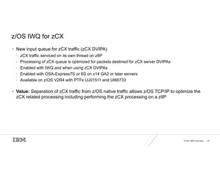 © 2021 IBM Corporation 40
z/OS IWQ for zCX
 New input queue for zCX traffic (zCX DVIPA)
• zCX traffic serviced on its own thread on zIIP
• Processing of zCX queue is optimized for packets destined for zCX server DVIPAs
• Enabled with IWQ and when using zCX DVIPAs
• Enabled with OSA-Express7S or 6S on z14 GA2 or later servers
• Available on z/OS V2R4 with PTFs UJ01511 and UI66733
 Value: Separation of zCX traffic from z/OS native traffic allows z/OS TCP/IP to optimize the
zCX related processing including performing the zCX processing on a zIIP
 