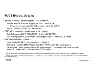 © 2021 IBM Corporation 42
RoCE Express Updates
 Shared Memory Communications (SMC) Version 2
• Enables “multiple IP subnet” support for SMC-D and SMC-R
– IP subnet is no longer part of the SMC connection criteria (for SMC V2)
• SMC V2 defines both SMCDv2 and SMCRv2
 SMC V2 is planned to be delivered in two stages
• SMCDv2 requires ISMv2 (IBM z15 GA 1.5) with z/OS CS PTFs
• SMCRv2 requires RoCEv2 (routable RoCE Express2 on z14 and z/OS CS PTFs)
• SMCDv2 and IBM z15 ISMv2
• Install z/OS CS 2.4 PTFs and Upgrade to z15 GA 1.5
• Define EID – enables SMC V2 (GlobalConfig in TCP/IP profile1) for existing users
• For New users: Define ISM VCHIDs/FIDs2 and enable SMCD in TCP/IP GlobalConfig profile then (and)
Define EID - enables SMC V2 (GlobalConfig in TCP/IP profile1)
1There will be two types of EIDs; User Defined EIDs and System Defined EIDsSystem defined EIDs are for SMCDv2 / ISMv2 only and are self defined
2 New SMC users deploying SMCDv2 can elect to define ISM VCHIDs without a PNet ID This type of ISM VCHID is not associated with any PNet or IP device and is eligible
for V2 connections only
 