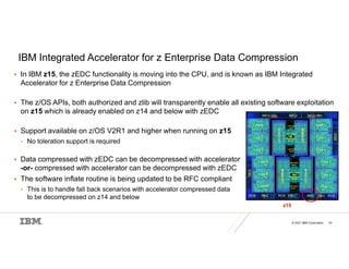 © 2021 IBM Corporation 43
IBM Integrated Accelerator for z Enterprise Data Compression
 In IBM z15, the zEDC functionality is moving into the CPU, and is known as IBM Integrated
Accelerator for z Enterprise Data Compression
 The z/OS APIs, both authorized and zlib will transparently enable all existing software exploitation
on z15 which is already enabled on z14 and below with zEDC
 Support available on z/OS V2R1 and higher when running on z15
• No toleration support is required
 Data compressed with zEDC can be decompressed with accelerator
-or- compressed with accelerator can be decompressed with zEDC
 The software inflate routine is being updated to be RFC compliant
• This is to handle fall back scenarios with accelerator compressed data
to be decompressed on z14 and below
z15
 
