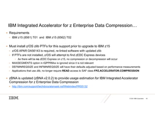 © 2021 IBM Corporation 44
IBM Integrated Accelerator for z Enterprise Data Compression…
 Requirements
• IBM z15 (8561) T01 and IBM z15 (8562) T02
 Must install z/OS zlib PTFs for this support prior to upgrade to IBM z15
• z/OS APAR OA56143 is required, re-linked software with updated zlib
• If PTFs are not installed, z/OS will attempt to find zEDC Express devices
• As there will be no zEDC Express on z15, no compression or decompression will occur
• MAXSEGMENTS option in IQPPRMxx is ignored since it is not relevant
• DEFMINREQSIZE and INFMINREQSIZE will have their defaults adjusted based on performance measurements
• Applications that use zlib, no longer require READ access to SAF class FPZ.ACCELERATOR.COMPRESSION
 zBNA is updated (zBNA v2.0.2) to provide usage estimation for IBM Integrated Accelerator
Compression for z Enterprise Data Compression
 http://ibm.com/support/techdocs/atsmastr.nsf/WebIndex/PRS5132
 