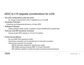 © 2021 IBM Corporation 45
zEDC to z15 Upgrade considerations for z/OS
 All z/OS configurations stay the same
• No change is required when z/OS is migrated from a z14 to z15
 Hardware Fall-back
• Customers can transparently fall back to z14 with zEDC
 Software Fall-back
• Existing software inflate module is updated to support all DEFLATE compliant data
 Fail-over and DR should be reviewed
• Ensure enough zEDC capacity on z13 and z14 systems
 Performance Metrics
• No more RMF PCIE reporting for zEDC
• Synchronous executions are not recorded (just an instruction invocation)
• Asynchronous execution are recorded
– SMF30 information captured for asynchronous usage
– RMF EADM reporting enhanced (RMF 74.10) with information
– SAP utilization updated to include time spent compressing & decompressing
 