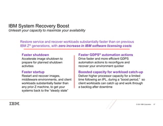 © 2021 IBM Corporation 47
IBM System Recovery Boost
Unleash your capacity to maximize your availability
Restore service and recover workloads substantially faster than on previous
IBM Z® generations, with zero increase in IBM software licensing costs
Faster shutdown
Accelerate image shutdown to
prepare for planned shutdown
activities
Faster startup
Restart and recover images,
middleware environments, and client
workloads substantially faster than
any prior Z machine, to get your
systems back to the “steady state”
Faster GDPS® automation actions
Drive faster and more efficient GDPS
automation actions to reconfigure and
recover your environment quicker
Boosted capacity for workload catch-up
Deliver higher processor capacity for a limited
time following an IPL, during a “boost period,” so
client workloads can catch up and work through
a backlog after downtime
 