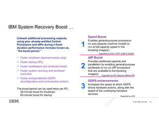 © 2021 IBM Corporation 48
IBM System Recovery Boost …
Unleash additional processing capacity
using your already-entitled Central
Processors and zIIPs during a fixed-
duration performance increase known as,
“the boost period.”
 Faster shutdown (planned events only).
 Faster startup (IPL)
 Faster middleware and workload restart
 Faster system recovery and workload
execution
 Faster and parallelized GDPS
reconfiguration and orchestration actions.
The boost period can be used twice per IPL:
• 30-minute boost for shutdown
• 60-minute boost for startup
Speed Boost
Enables general-purpose processors
on sub-capacity machine models to
run at full-capacity speed in the
boosting image(s).
zIIP Boost
Provides additional capacity and
parallelism by enabling general-purpose
workloads to run on zIIP processors
that are available to the boosting
image(s).
GDPS enhancements
Increases the speed at which GDPS
drives hardware actions, along with the
speed of the underlying hardware
services.
1
2
3
Supported by z/OS
Supported by z/OS. Requires defined zIIPs
Supported by z/OS®, z/TPF, z/VM® & SADMP
 